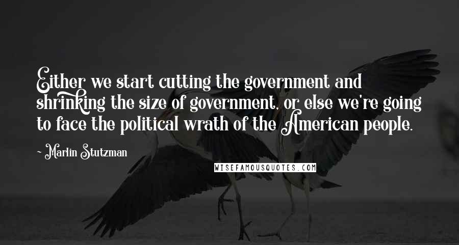 Marlin Stutzman Quotes: Either we start cutting the government and shrinking the size of government, or else we're going to face the political wrath of the American people.