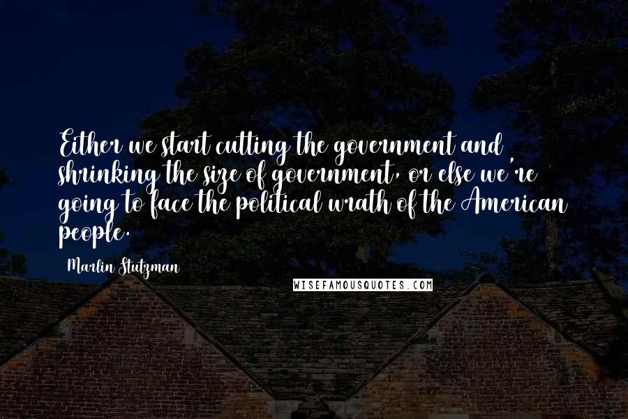 Marlin Stutzman Quotes: Either we start cutting the government and shrinking the size of government, or else we're going to face the political wrath of the American people.