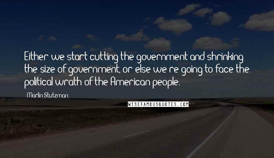 Marlin Stutzman Quotes: Either we start cutting the government and shrinking the size of government, or else we're going to face the political wrath of the American people.