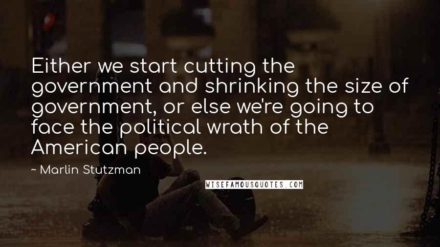 Marlin Stutzman Quotes: Either we start cutting the government and shrinking the size of government, or else we're going to face the political wrath of the American people.