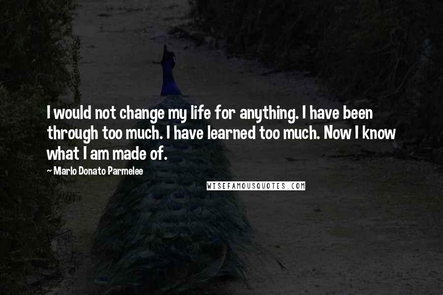 Marlo Donato Parmelee Quotes: I would not change my life for anything. I have been through too much. I have learned too much. Now I know what I am made of.