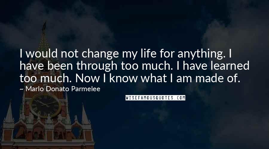 Marlo Donato Parmelee Quotes: I would not change my life for anything. I have been through too much. I have learned too much. Now I know what I am made of.