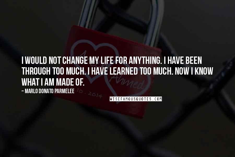 Marlo Donato Parmelee Quotes: I would not change my life for anything. I have been through too much. I have learned too much. Now I know what I am made of.