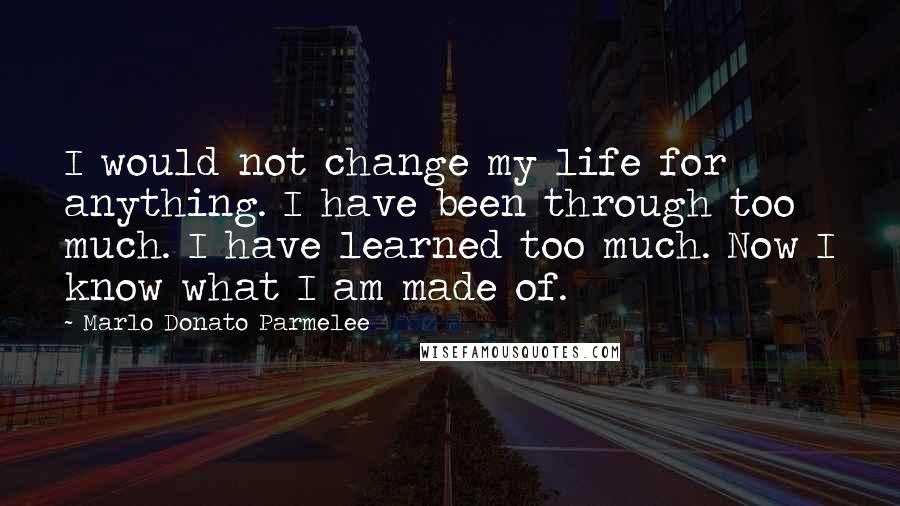 Marlo Donato Parmelee Quotes: I would not change my life for anything. I have been through too much. I have learned too much. Now I know what I am made of.