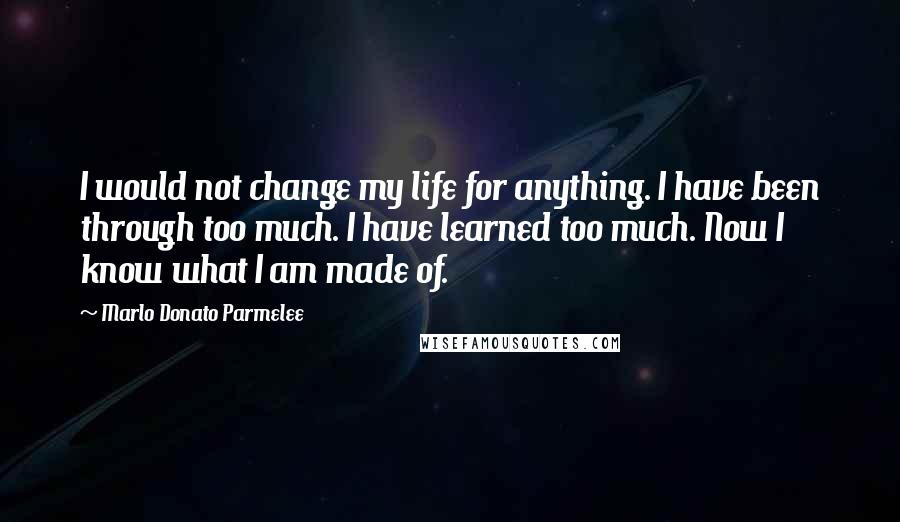 Marlo Donato Parmelee Quotes: I would not change my life for anything. I have been through too much. I have learned too much. Now I know what I am made of.