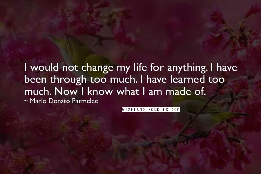 Marlo Donato Parmelee Quotes: I would not change my life for anything. I have been through too much. I have learned too much. Now I know what I am made of.