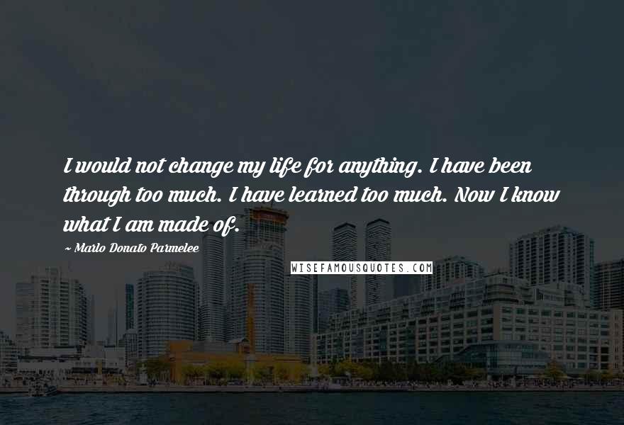 Marlo Donato Parmelee Quotes: I would not change my life for anything. I have been through too much. I have learned too much. Now I know what I am made of.