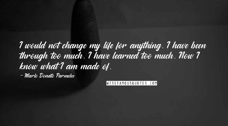 Marlo Donato Parmelee Quotes: I would not change my life for anything. I have been through too much. I have learned too much. Now I know what I am made of.