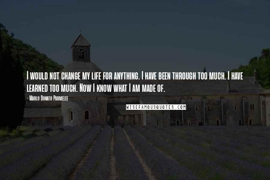 Marlo Donato Parmelee Quotes: I would not change my life for anything. I have been through too much. I have learned too much. Now I know what I am made of.