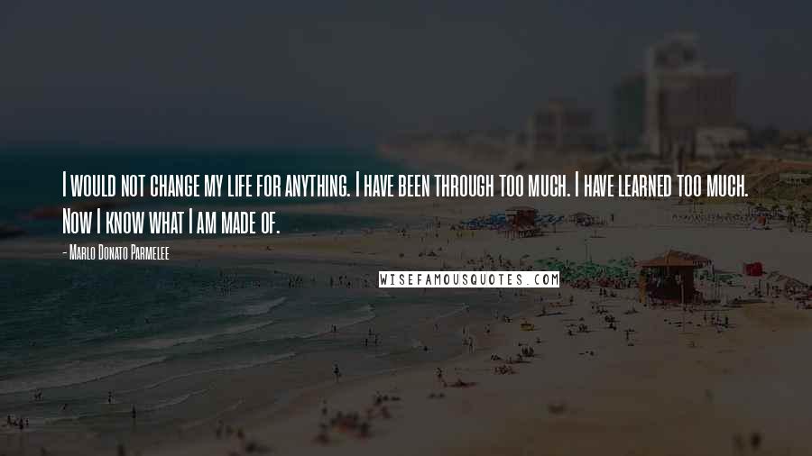 Marlo Donato Parmelee Quotes: I would not change my life for anything. I have been through too much. I have learned too much. Now I know what I am made of.