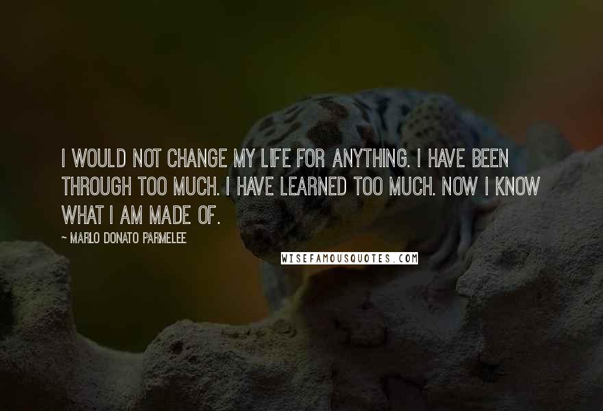 Marlo Donato Parmelee Quotes: I would not change my life for anything. I have been through too much. I have learned too much. Now I know what I am made of.