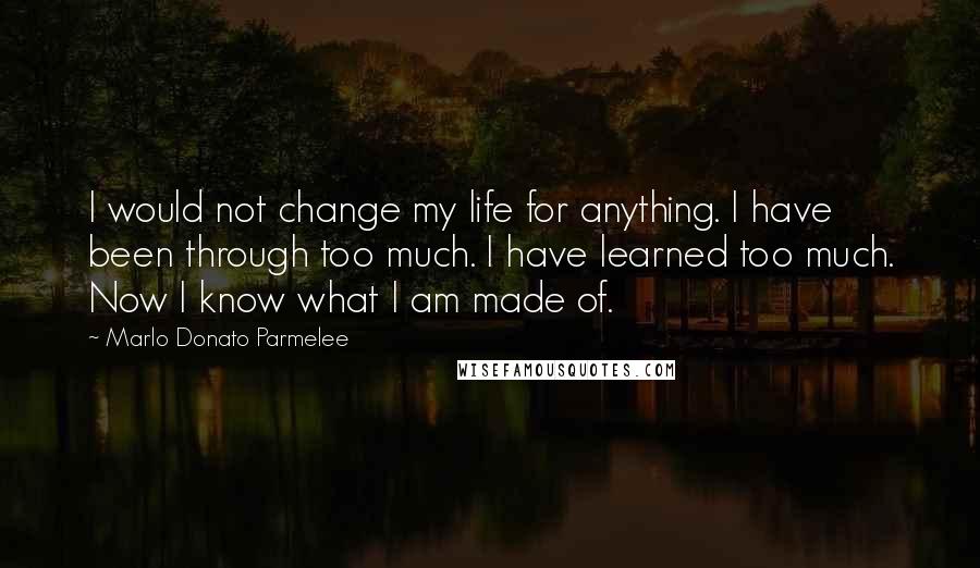 Marlo Donato Parmelee Quotes: I would not change my life for anything. I have been through too much. I have learned too much. Now I know what I am made of.