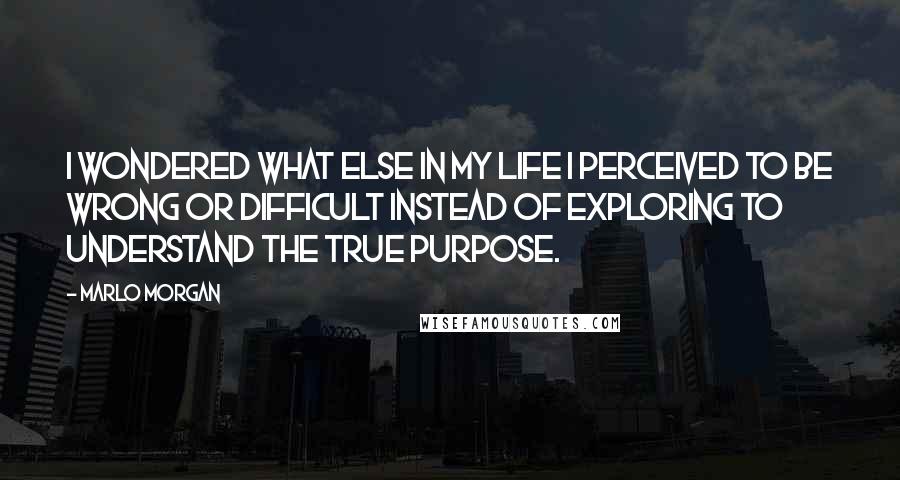Marlo Morgan Quotes: I wondered what else in my life I perceived to be wrong or difficult instead of exploring to understand the true purpose.