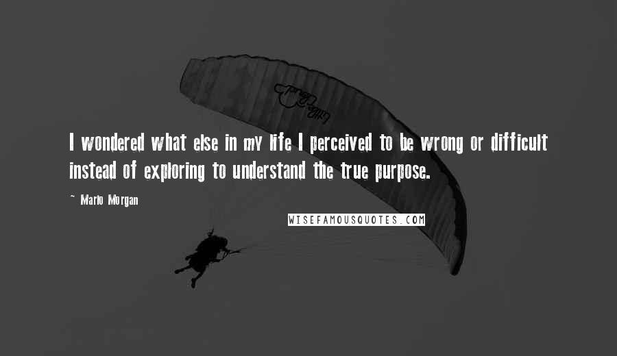 Marlo Morgan Quotes: I wondered what else in my life I perceived to be wrong or difficult instead of exploring to understand the true purpose.
