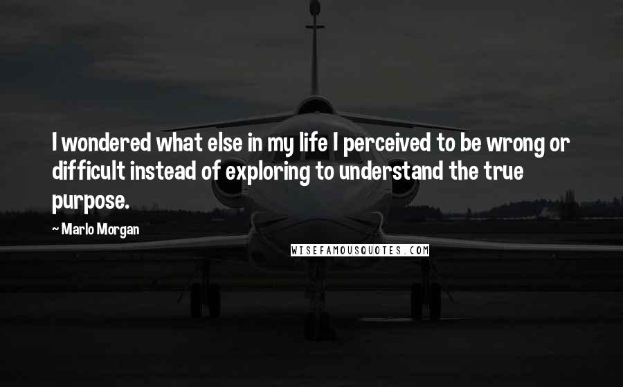 Marlo Morgan Quotes: I wondered what else in my life I perceived to be wrong or difficult instead of exploring to understand the true purpose.