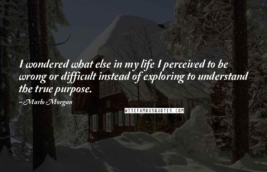 Marlo Morgan Quotes: I wondered what else in my life I perceived to be wrong or difficult instead of exploring to understand the true purpose.