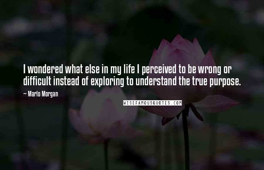 Marlo Morgan Quotes: I wondered what else in my life I perceived to be wrong or difficult instead of exploring to understand the true purpose.