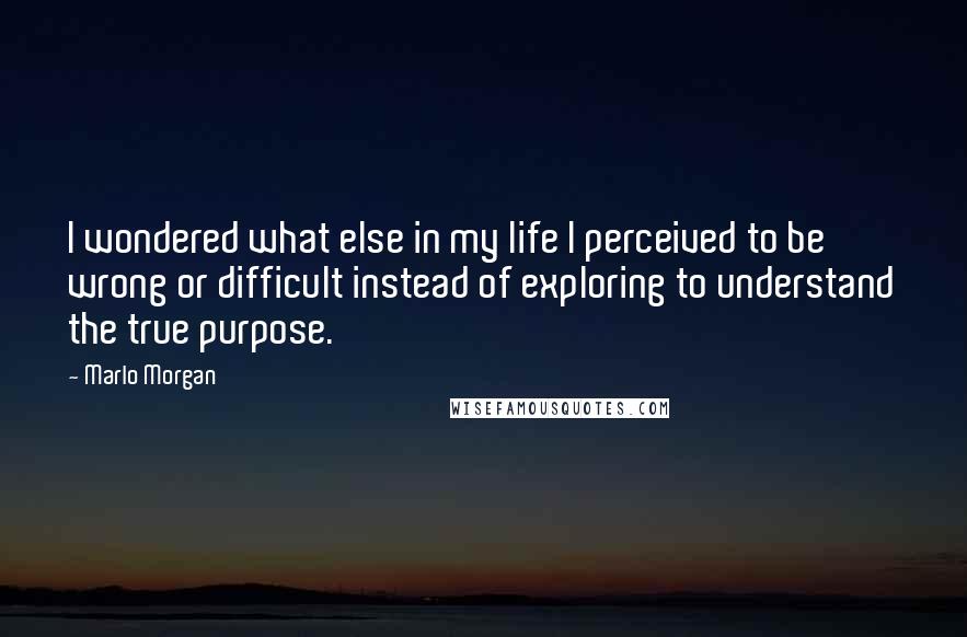 Marlo Morgan Quotes: I wondered what else in my life I perceived to be wrong or difficult instead of exploring to understand the true purpose.