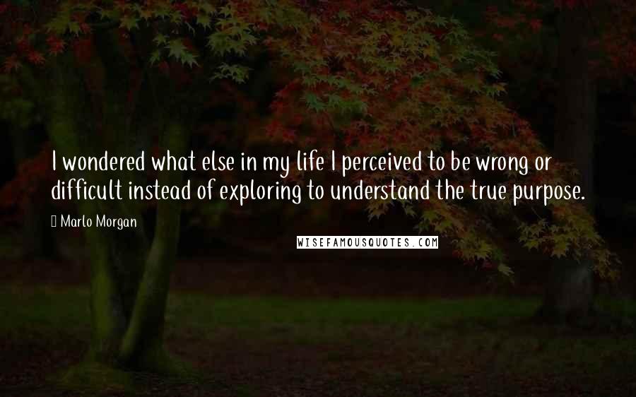 Marlo Morgan Quotes: I wondered what else in my life I perceived to be wrong or difficult instead of exploring to understand the true purpose.