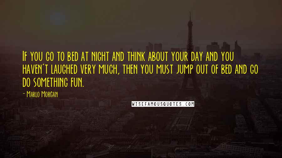 Marlo Morgan Quotes: If you go to bed at night and think about your day and you haven't laughed very much, then you must jump out of bed and go do something fun.