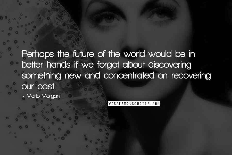 Marlo Morgan Quotes: Perhaps the future of the world would be in better hands if we forgot about discovering something new and concentrated on recovering our past.