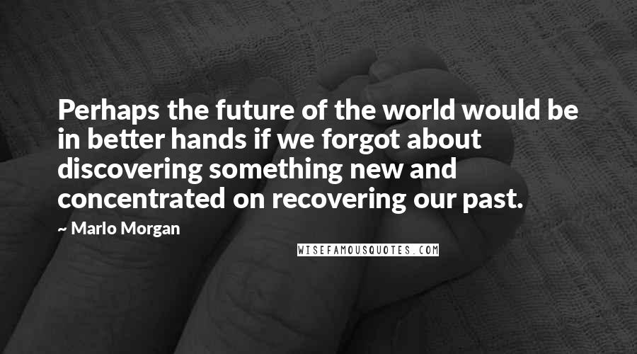 Marlo Morgan Quotes: Perhaps the future of the world would be in better hands if we forgot about discovering something new and concentrated on recovering our past.