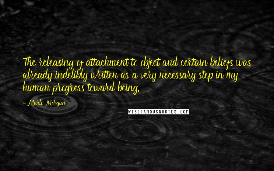 Marlo Morgan Quotes: The releasing of attachment to object and certain beliefs was already indelibly written as a very necessary step in my human progress toward being.