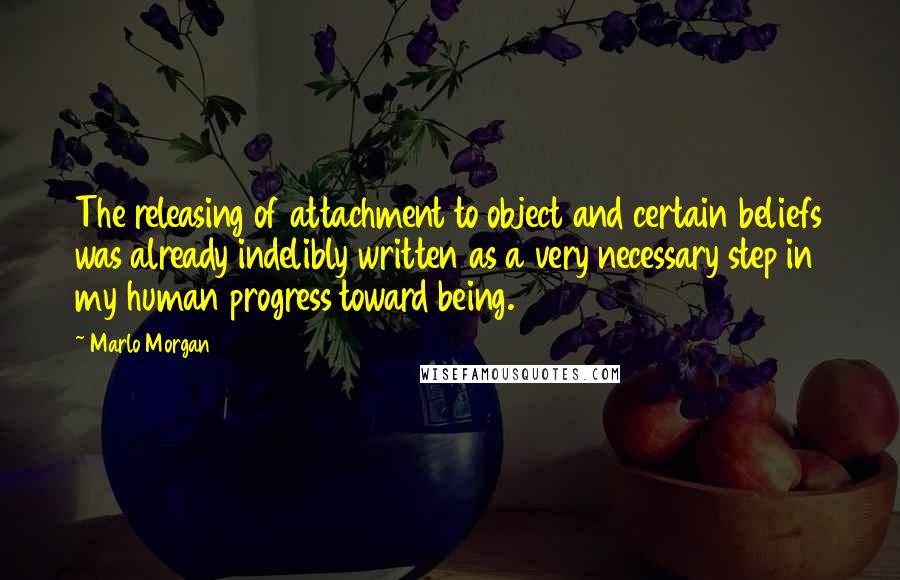 Marlo Morgan Quotes: The releasing of attachment to object and certain beliefs was already indelibly written as a very necessary step in my human progress toward being.