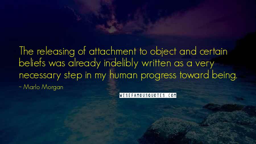 Marlo Morgan Quotes: The releasing of attachment to object and certain beliefs was already indelibly written as a very necessary step in my human progress toward being.