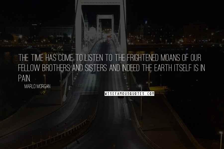 Marlo Morgan Quotes: The time has come to listen to the frightened moans of our fellow brothers and sisters and indeed the earth itself is in pain.