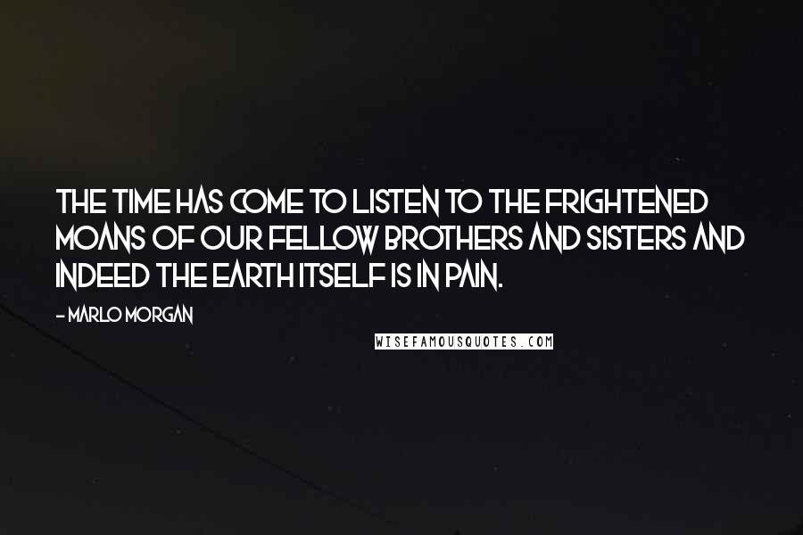 Marlo Morgan Quotes: The time has come to listen to the frightened moans of our fellow brothers and sisters and indeed the earth itself is in pain.