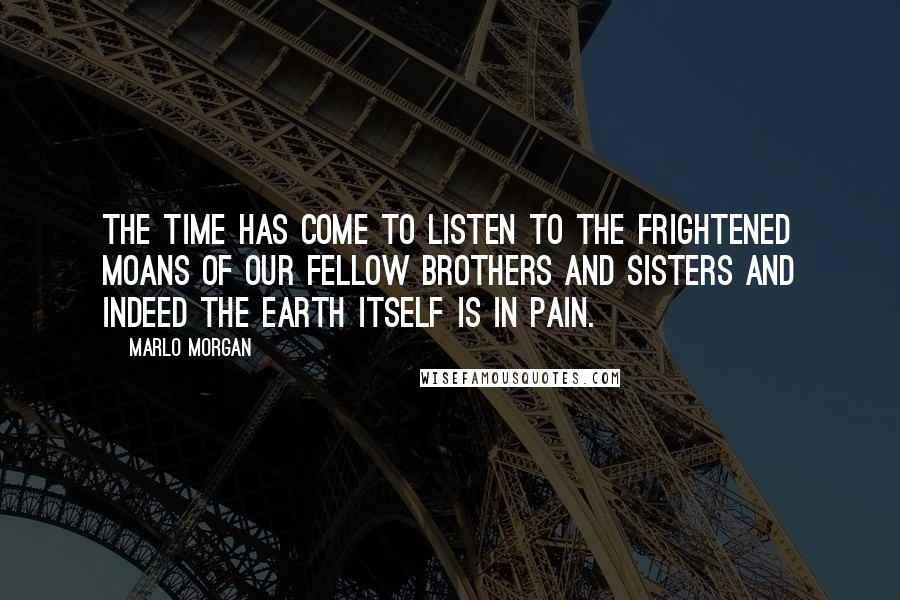 Marlo Morgan Quotes: The time has come to listen to the frightened moans of our fellow brothers and sisters and indeed the earth itself is in pain.