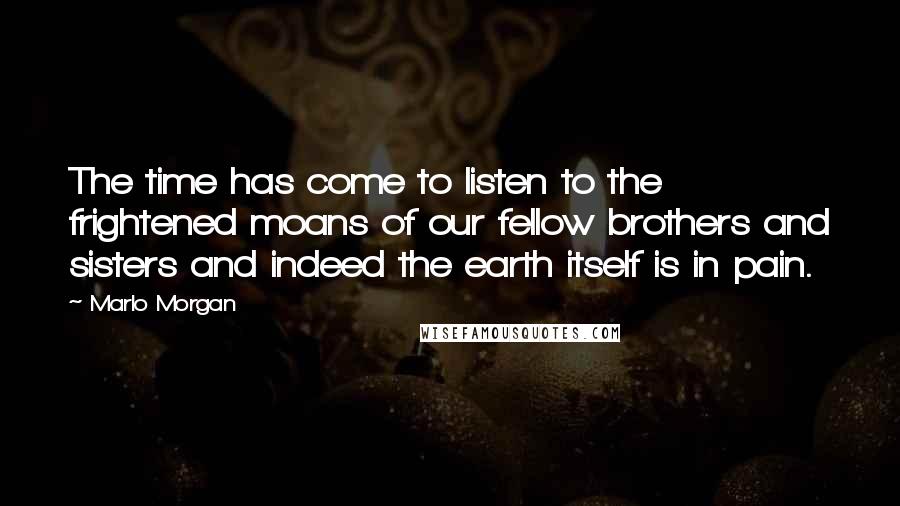 Marlo Morgan Quotes: The time has come to listen to the frightened moans of our fellow brothers and sisters and indeed the earth itself is in pain.