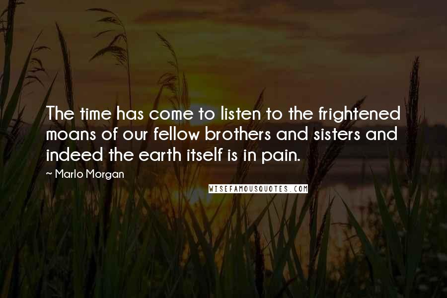 Marlo Morgan Quotes: The time has come to listen to the frightened moans of our fellow brothers and sisters and indeed the earth itself is in pain.