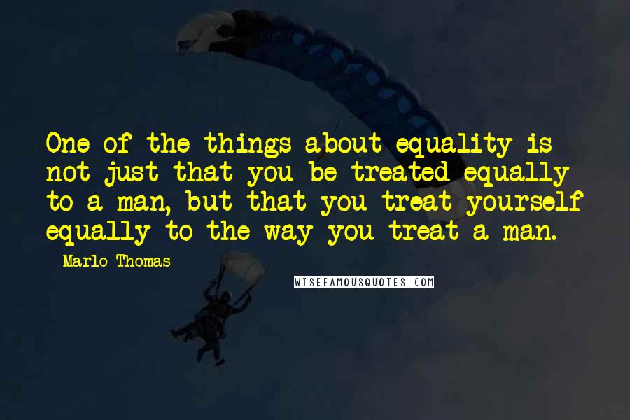 Marlo Thomas Quotes: One of the things about equality is not just that you be treated equally to a man, but that you treat yourself equally to the way you treat a man.