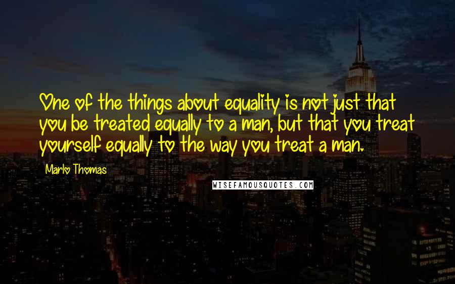 Marlo Thomas Quotes: One of the things about equality is not just that you be treated equally to a man, but that you treat yourself equally to the way you treat a man.