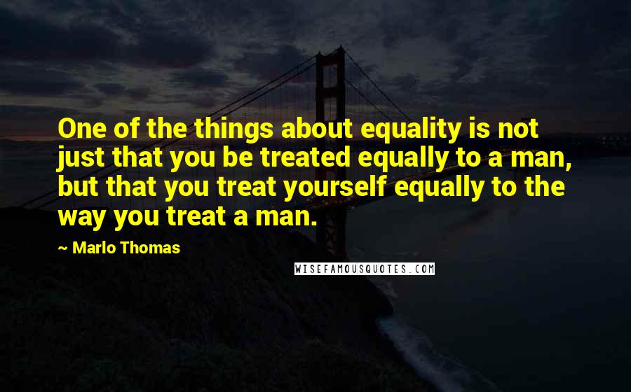 Marlo Thomas Quotes: One of the things about equality is not just that you be treated equally to a man, but that you treat yourself equally to the way you treat a man.