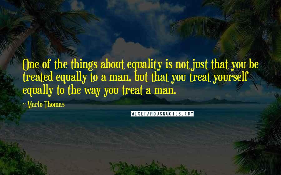 Marlo Thomas Quotes: One of the things about equality is not just that you be treated equally to a man, but that you treat yourself equally to the way you treat a man.