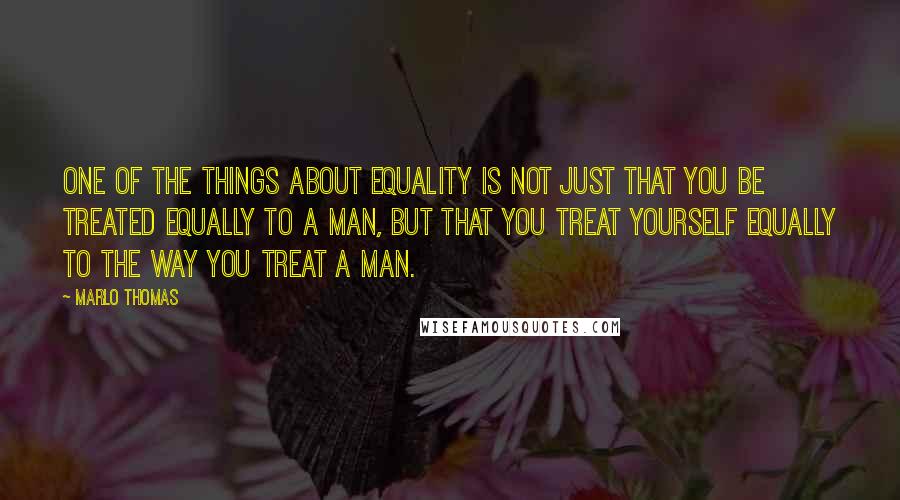 Marlo Thomas Quotes: One of the things about equality is not just that you be treated equally to a man, but that you treat yourself equally to the way you treat a man.