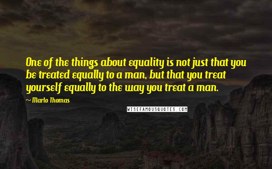 Marlo Thomas Quotes: One of the things about equality is not just that you be treated equally to a man, but that you treat yourself equally to the way you treat a man.