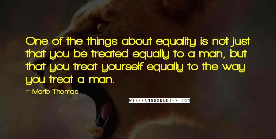 Marlo Thomas Quotes: One of the things about equality is not just that you be treated equally to a man, but that you treat yourself equally to the way you treat a man.