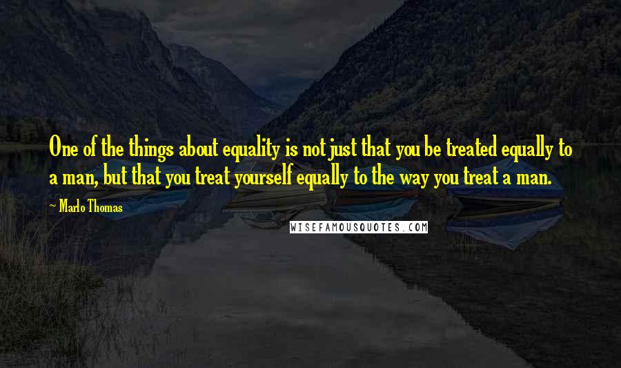 Marlo Thomas Quotes: One of the things about equality is not just that you be treated equally to a man, but that you treat yourself equally to the way you treat a man.