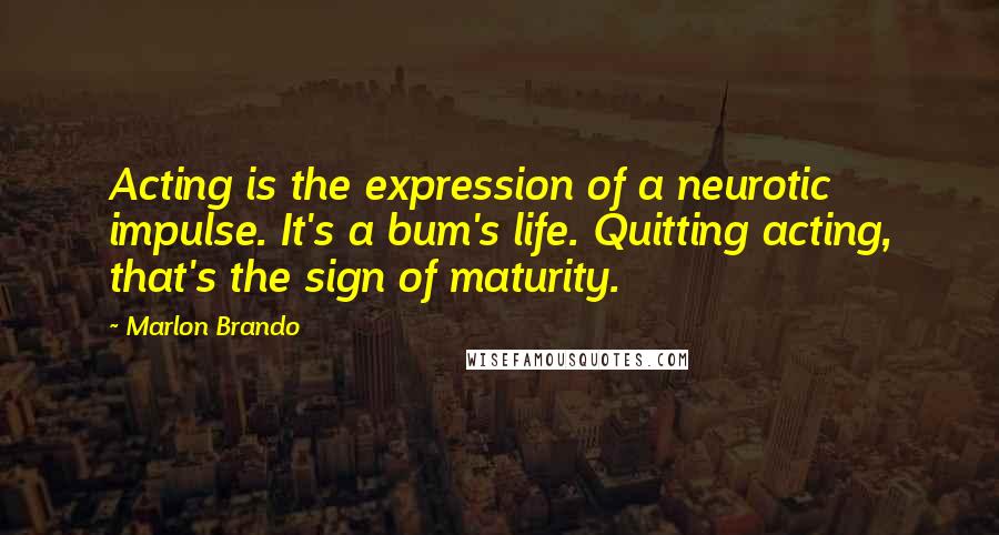 Marlon Brando Quotes: Acting is the expression of a neurotic impulse. It's a bum's life. Quitting acting, that's the sign of maturity.