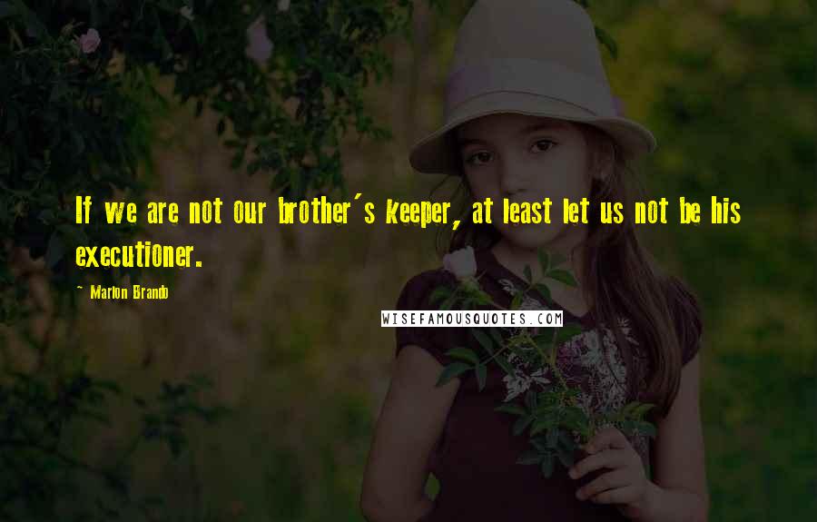 Marlon Brando Quotes: If we are not our brother's keeper, at least let us not be his executioner.