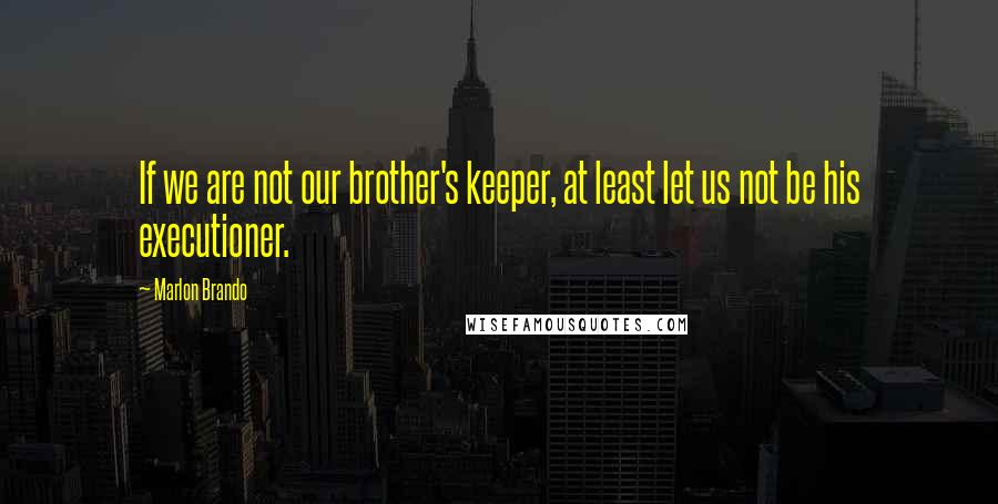Marlon Brando Quotes: If we are not our brother's keeper, at least let us not be his executioner.