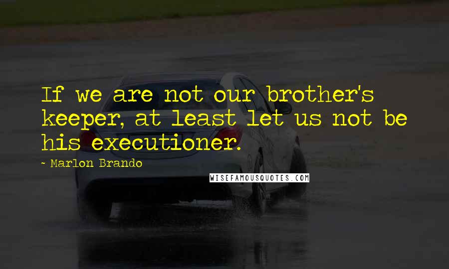 Marlon Brando Quotes: If we are not our brother's keeper, at least let us not be his executioner.