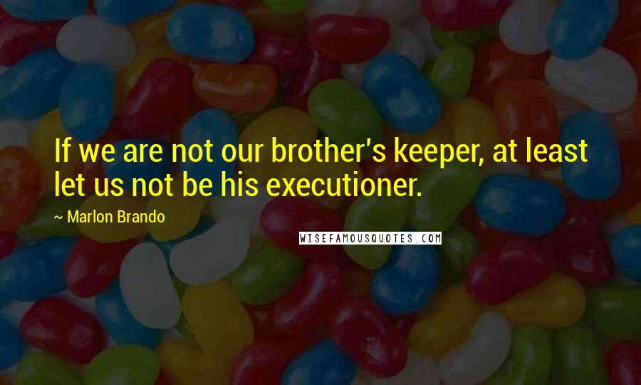 Marlon Brando Quotes: If we are not our brother's keeper, at least let us not be his executioner.