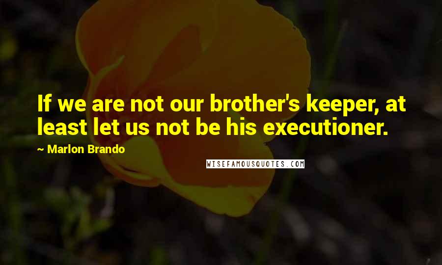 Marlon Brando Quotes: If we are not our brother's keeper, at least let us not be his executioner.