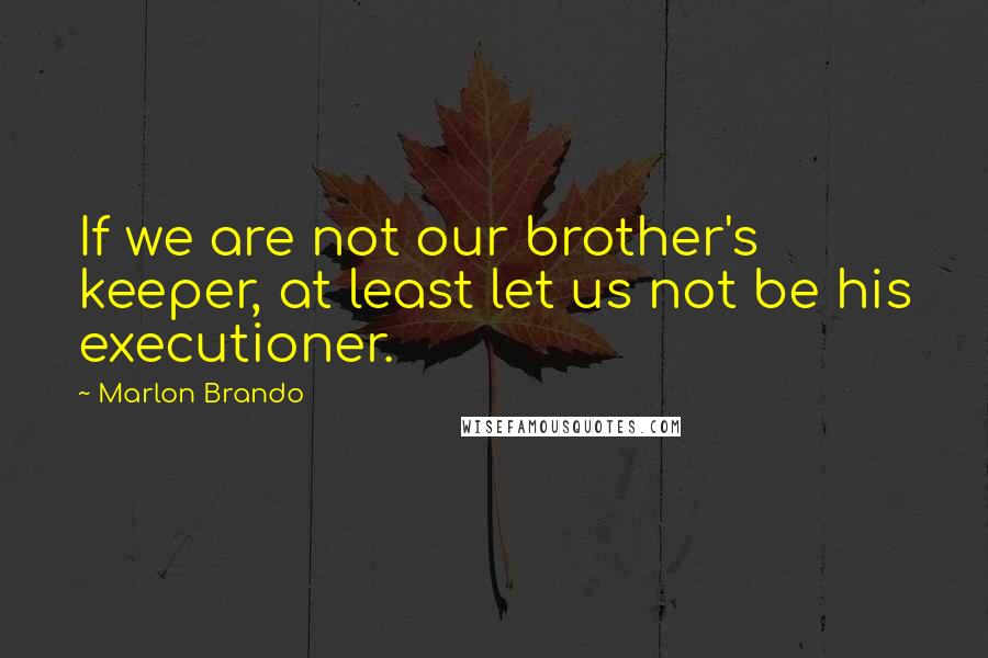 Marlon Brando Quotes: If we are not our brother's keeper, at least let us not be his executioner.