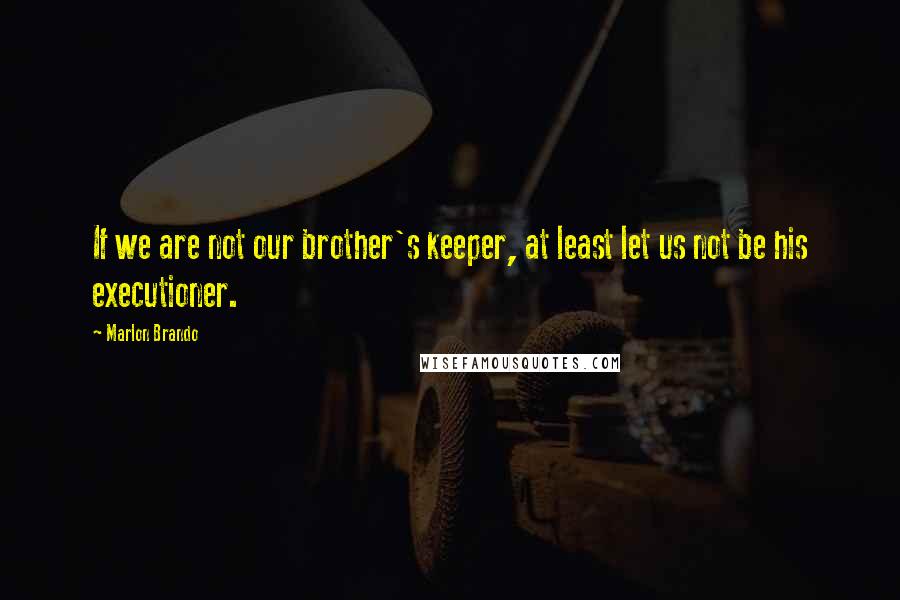 Marlon Brando Quotes: If we are not our brother's keeper, at least let us not be his executioner.